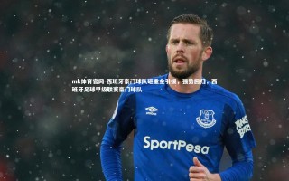 mk体育官网-西班牙豪门球队砸重金引援，强势回归，西班牙足球甲级联赛豪门球队